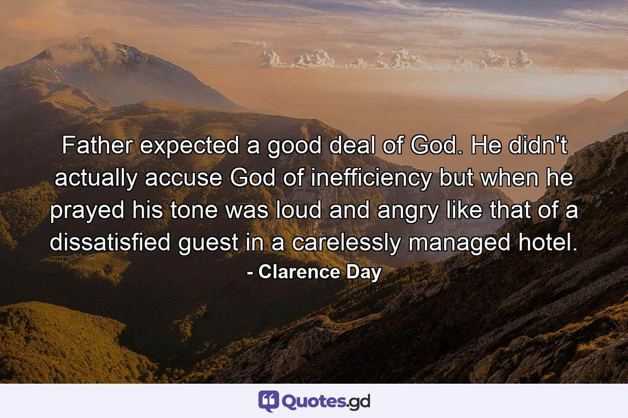 Father expected a good deal of God. He didn't actually accuse God of inefficiency  but when he prayed his tone was loud and angry  like that of a dissatisfied guest in a carelessly managed hotel. - Quote by Clarence Day