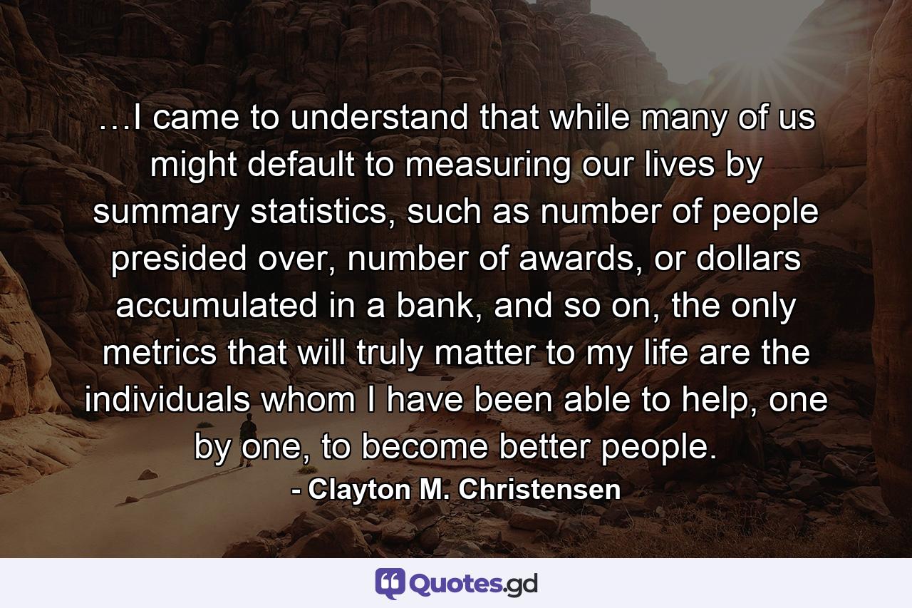 …I came to understand that while many of us might default to measuring our lives by summary statistics, such as number of people presided over, number of awards, or dollars accumulated in a bank, and so on, the only metrics that will truly matter to my life are the individuals whom I have been able to help, one by one, to become better people. - Quote by Clayton M. Christensen