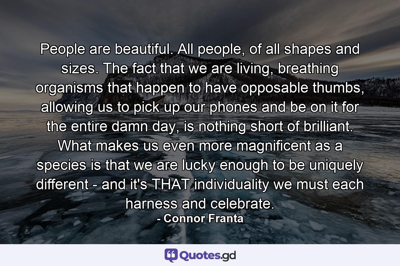 People are beautiful. All people, of all shapes and sizes. The fact that we are living, breathing organisms that happen to have opposable thumbs, allowing us to pick up our phones and be on it for the entire damn day, is nothing short of brilliant. What makes us even more magnificent as a species is that we are lucky enough to be uniquely different - and it's THAT individuality we must each harness and celebrate. - Quote by Connor Franta