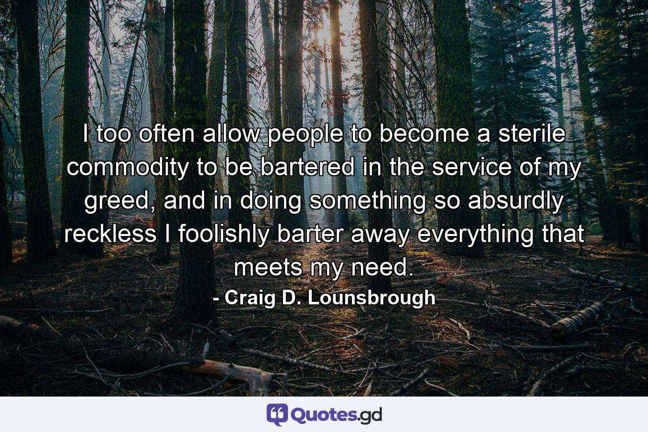 I too often allow people to become a sterile commodity to be bartered in the service of my greed, and in doing something so absurdly reckless I foolishly barter away everything that meets my need. - Quote by Craig D. Lounsbrough