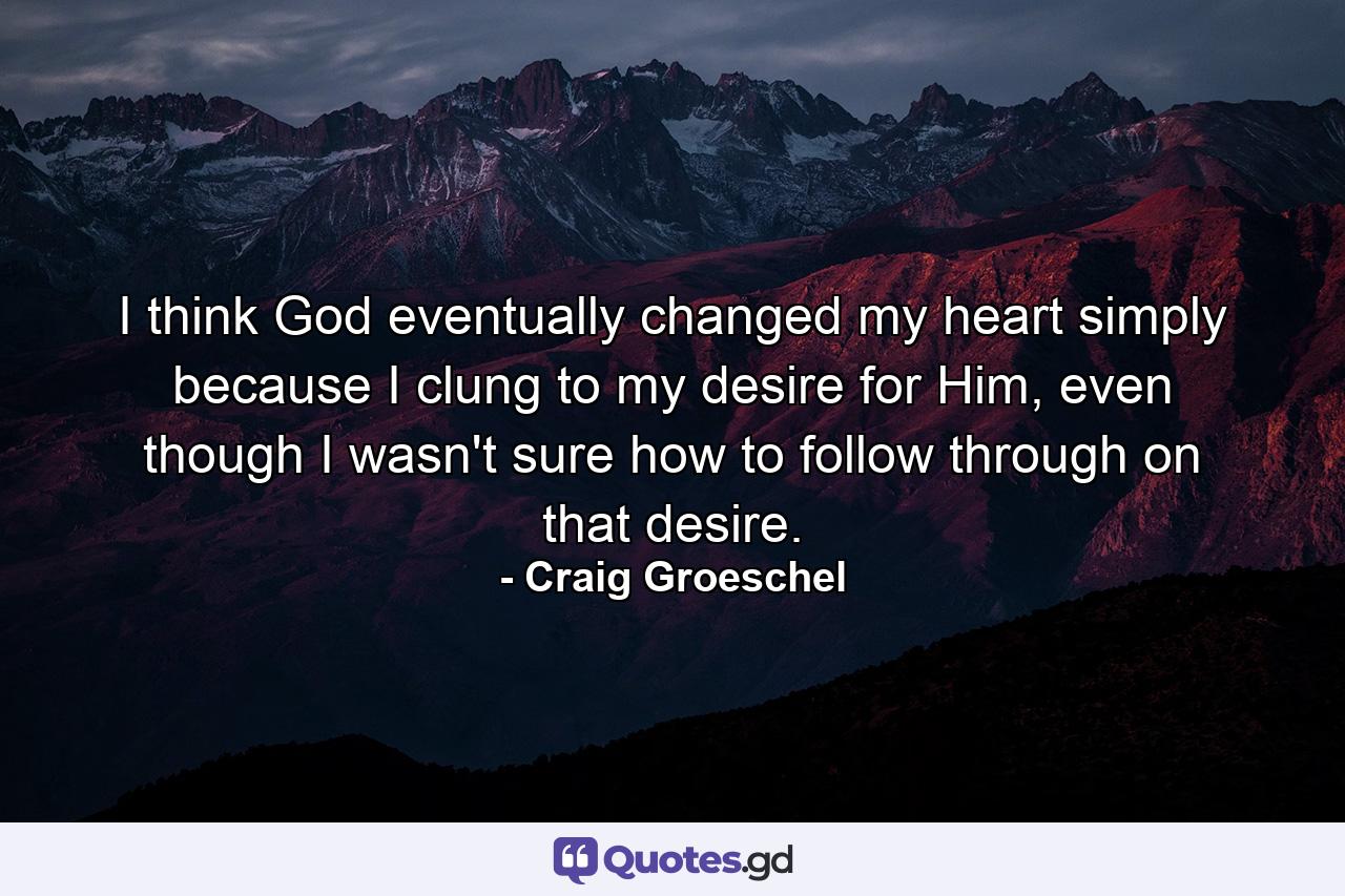 I think God eventually changed my heart simply because I clung to my desire for Him, even though I wasn't sure how to follow through on that desire. - Quote by Craig Groeschel