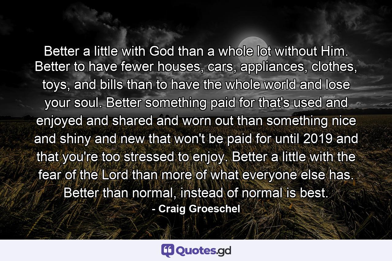 Better a little with God than a whole lot without Him. Better to have fewer houses, cars, appliances, clothes, toys, and bills than to have the whole world and lose your soul. Better something paid for that's used and enjoyed and shared and worn out than something nice and shiny and new that won't be paid for until 2019 and that you're too stressed to enjoy. Better a little with the fear of the Lord than more of what everyone else has. Better than normal, instead of normal is best. - Quote by Craig Groeschel