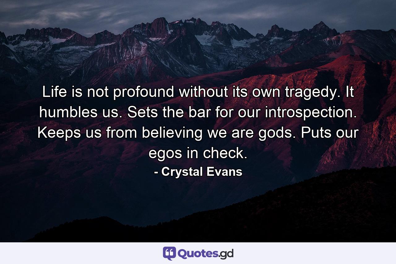 Life is not profound without its own tragedy. It humbles us. Sets the bar for our introspection. Keeps us from believing we are gods. Puts our egos in check. - Quote by Crystal Evans