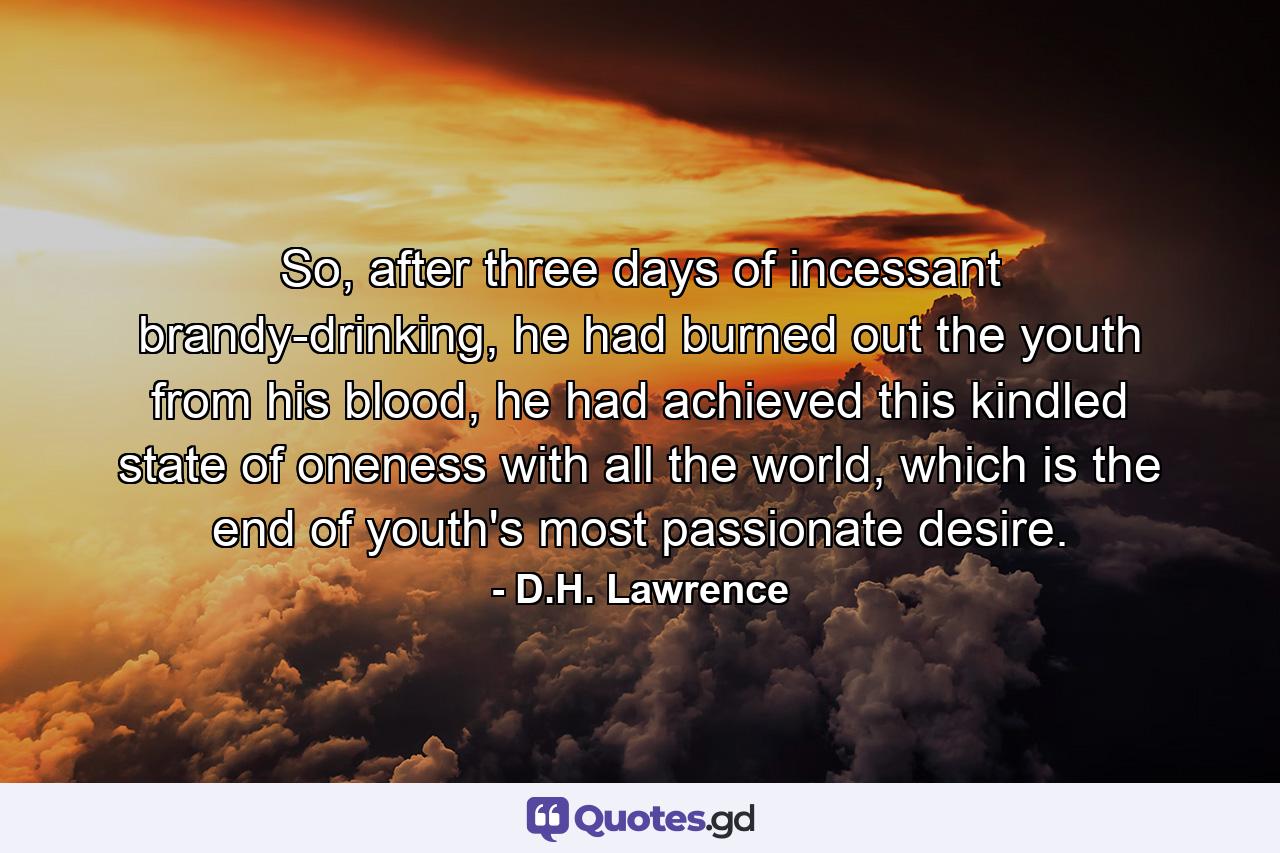 So, after three days of incessant brandy-drinking, he had burned out the youth from his blood, he had achieved this kindled state of oneness with all the world, which is the end of youth's most passionate desire. - Quote by D.H. Lawrence