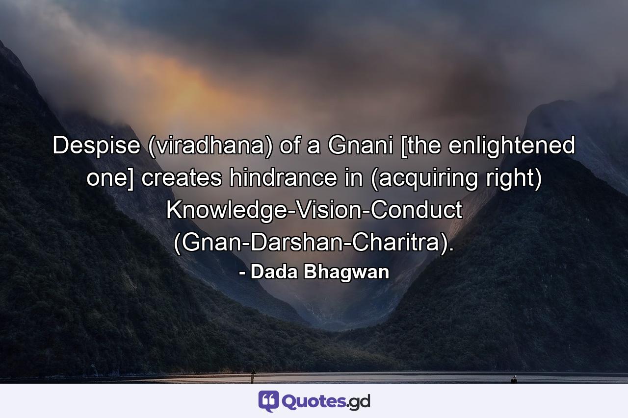 Despise (viradhana) of a Gnani [the enlightened one] creates hindrance in (acquiring right) Knowledge-Vision-Conduct (Gnan-Darshan-Charitra). - Quote by Dada Bhagwan