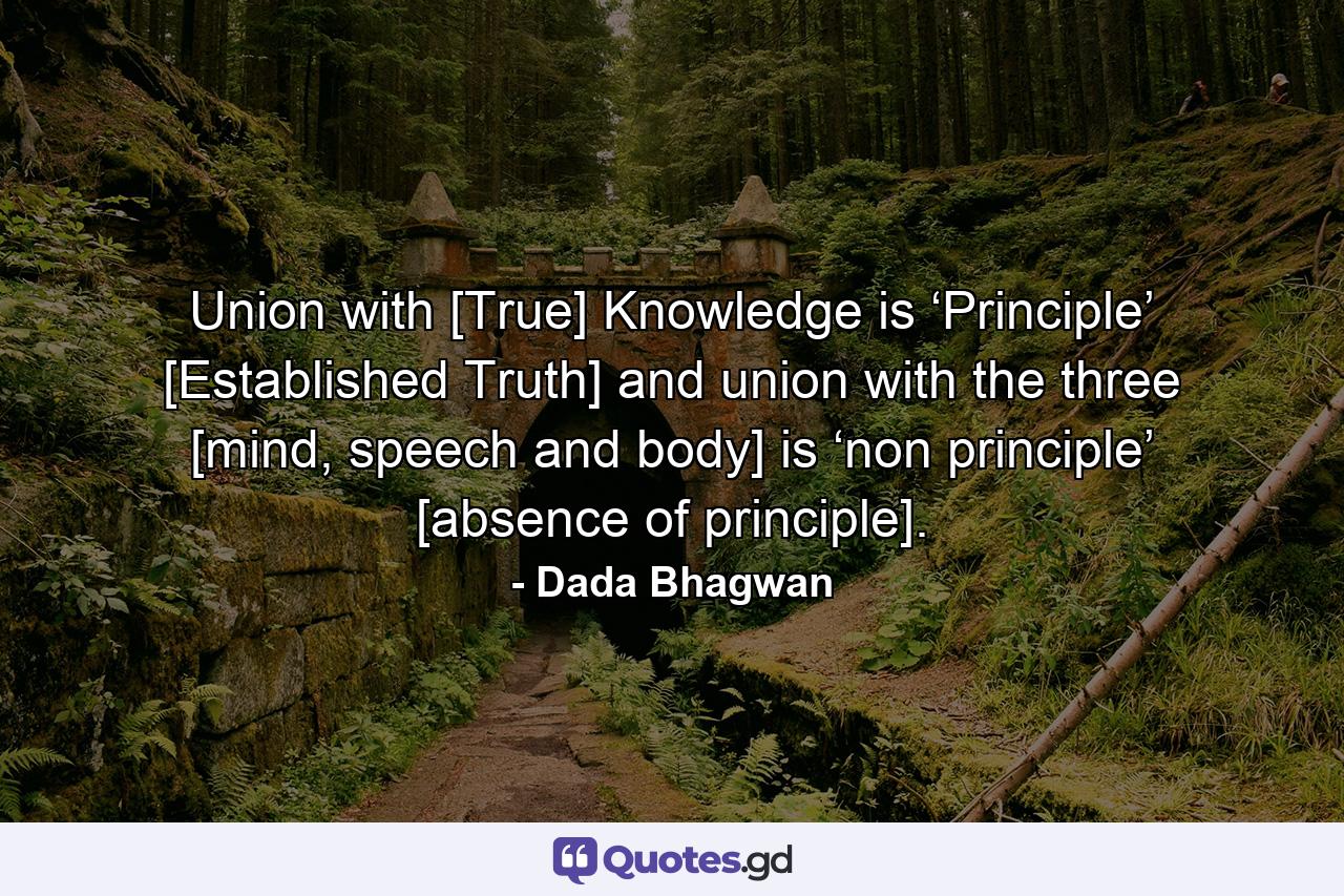 Union with [True] Knowledge is ‘Principle’ [Established Truth] and union with the three [mind, speech and body] is ‘non principle’ [absence of principle]. - Quote by Dada Bhagwan