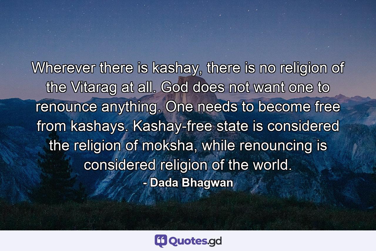 Wherever there is kashay, there is no religion of the Vitarag at all. God does not want one to renounce anything. One needs to become free from kashays. Kashay-free state is considered the religion of moksha, while renouncing is considered religion of the world. - Quote by Dada Bhagwan