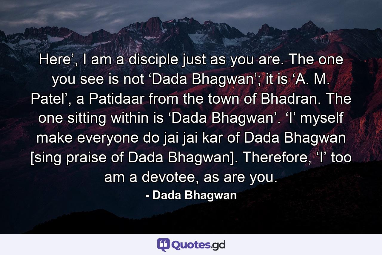 Here’, I am a disciple just as you are. The one you see is not ‘Dada Bhagwan’; it is ‘A. M. Patel’, a Patidaar from the town of Bhadran. The one sitting within is ‘Dada Bhagwan’. ‘I’ myself make everyone do jai jai kar of Dada Bhagwan [sing praise of Dada Bhagwan]. Therefore, ‘I’ too am a devotee, as are you. - Quote by Dada Bhagwan