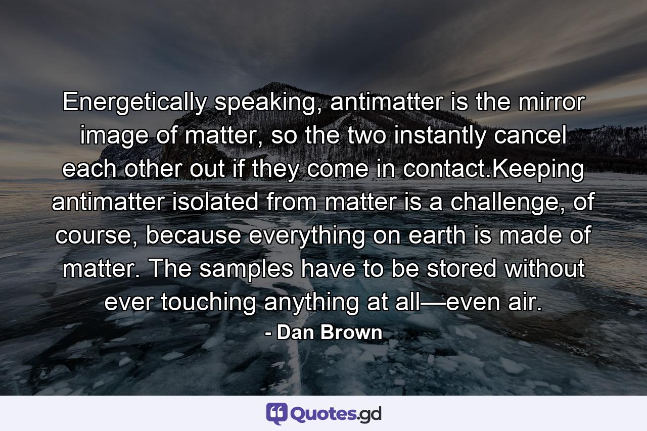 Energetically speaking, antimatter is the mirror image of matter, so the two instantly cancel each other out if they come in contact.Keeping antimatter isolated from matter is a challenge, of course, because everything on earth is made of matter. The samples have to be stored without ever touching anything at all—even air. - Quote by Dan Brown