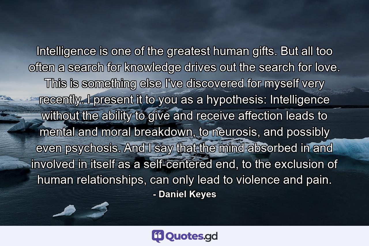 Intelligence is one of the greatest human gifts. But all too often a search for knowledge drives out the search for love. This is something else I've discovered for myself very recently. I present it to you as a hypothesis: Intelligence without the ability to give and receive affection leads to mental and moral breakdown, to neurosis, and possibly even psychosis. And I say that the mind absorbed in and involved in itself as a self-centered end, to the exclusion of human relationships, can only lead to violence and pain. - Quote by Daniel Keyes