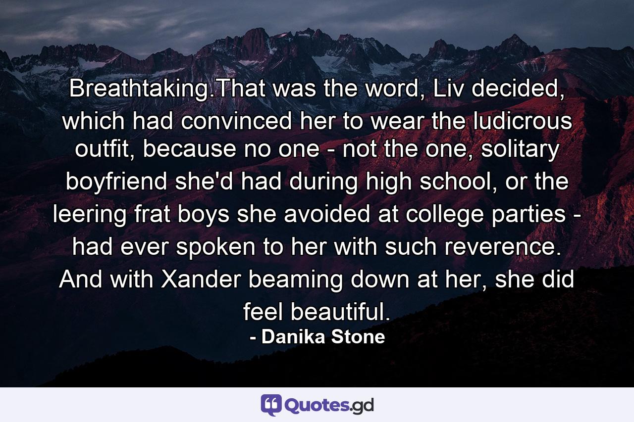 Breathtaking.That was the word, Liv decided, which had convinced her to wear the ludicrous outfit, because no one - not the one, solitary boyfriend she'd had during high school, or the leering frat boys she avoided at college parties - had ever spoken to her with such reverence. And with Xander beaming down at her, she did feel beautiful. - Quote by Danika Stone