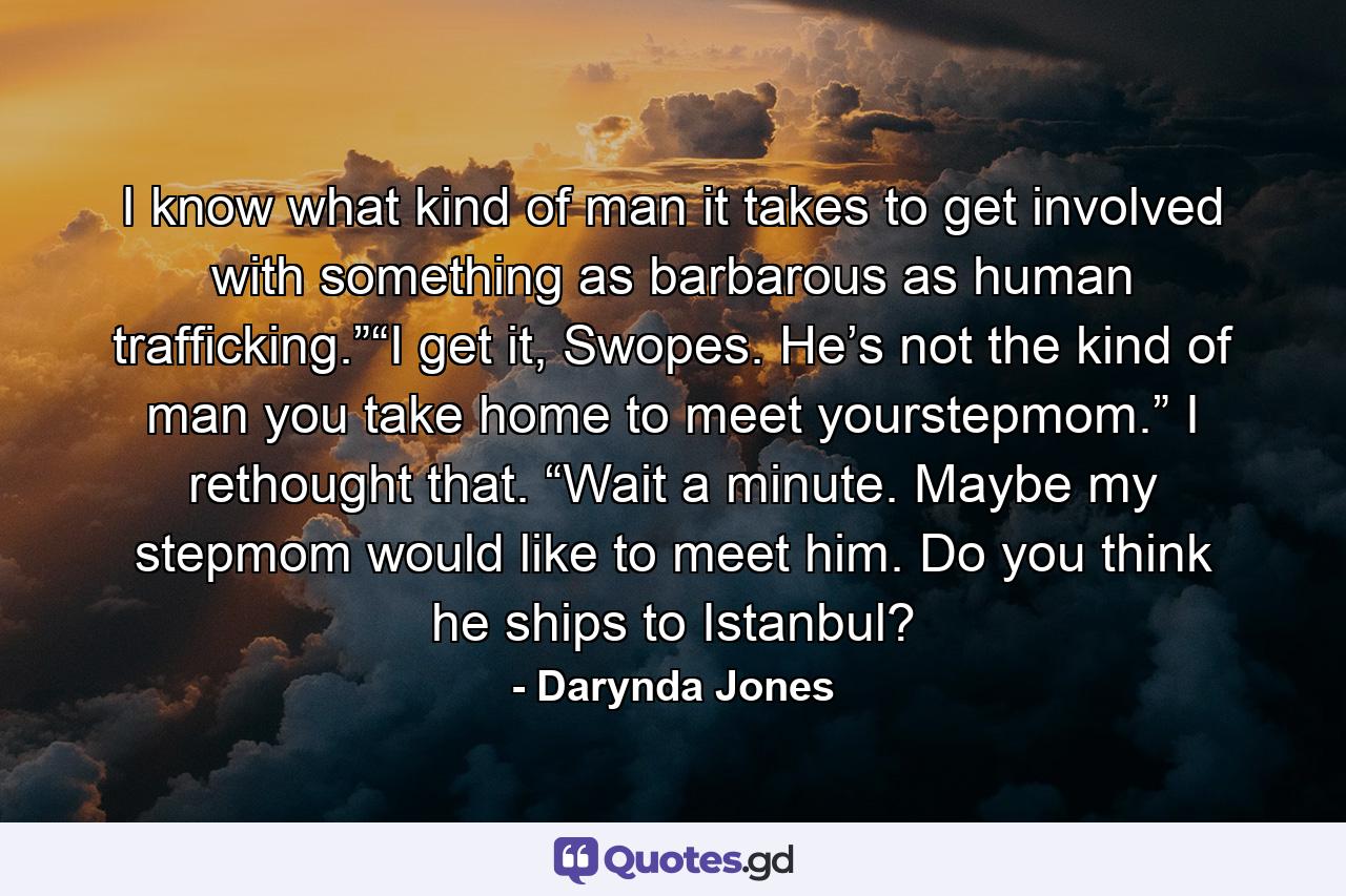 I know what kind of man it takes to get involved with something as barbarous as human trafficking.”“I get it, Swopes. He’s not the kind of man you take home to meet yourstepmom.” I rethought that. “Wait a minute. Maybe my stepmom would like to meet him. Do you think he ships to Istanbul? - Quote by Darynda Jones