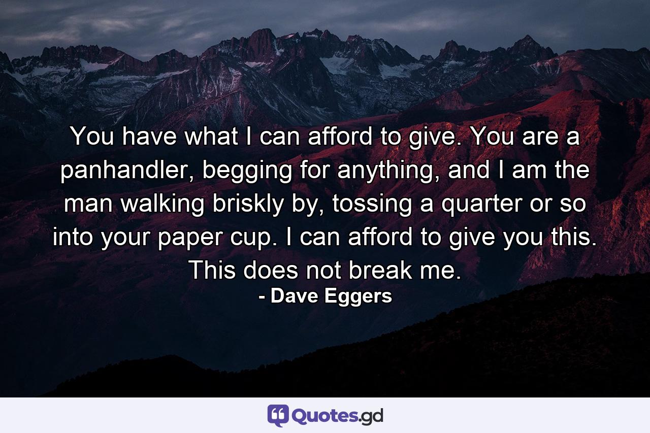 You have what I can afford to give. You are a panhandler, begging for anything, and I am the man walking briskly by, tossing a quarter or so into your paper cup. I can afford to give you this. This does not break me. - Quote by Dave Eggers