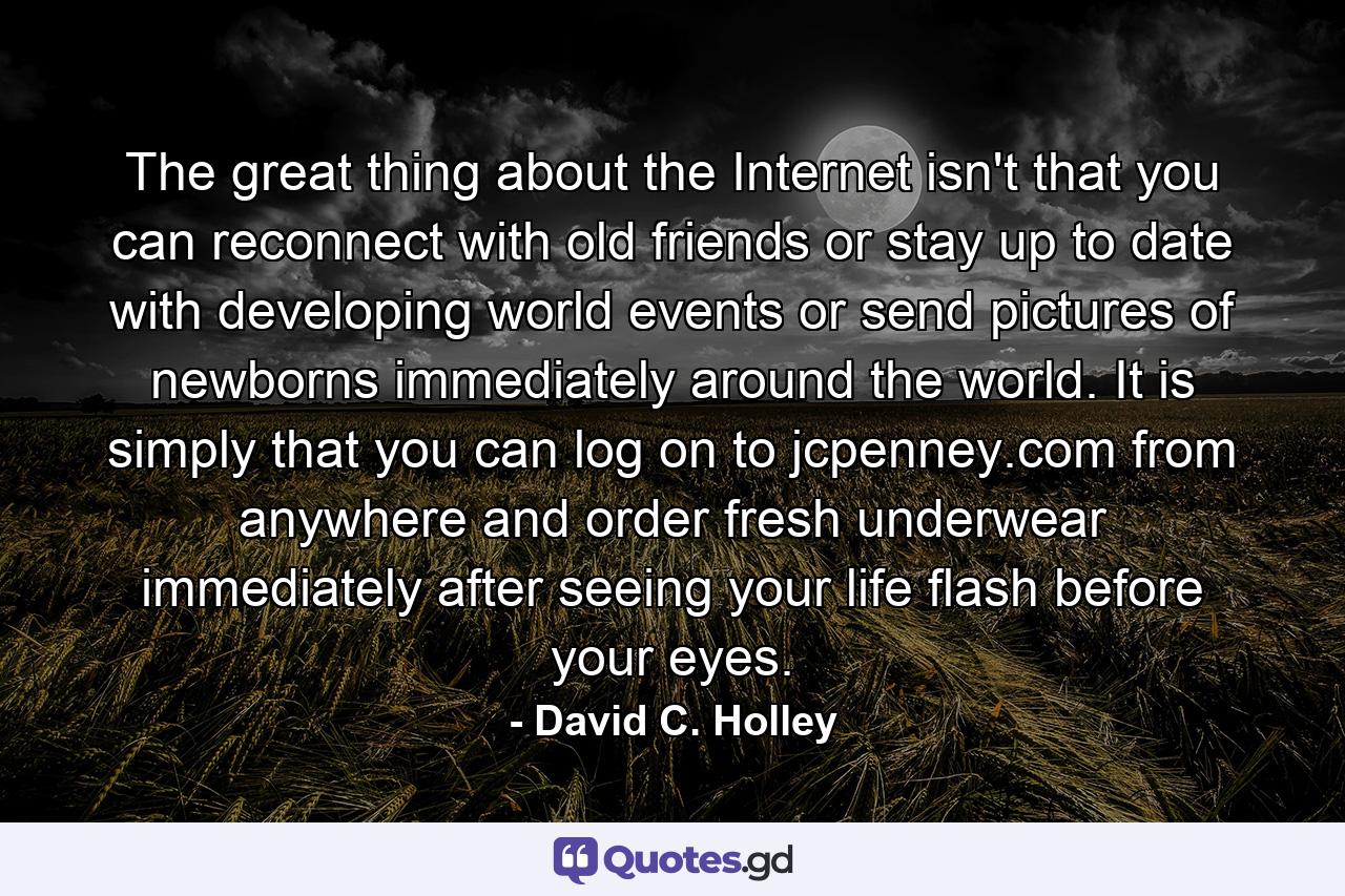 The great thing about the Internet isn't that you can reconnect with old friends or stay up to date with developing world events or send pictures of newborns immediately around the world. It is simply that you can log on to jcpenney.com from anywhere and order fresh underwear immediately after seeing your life flash before your eyes. - Quote by David C. Holley