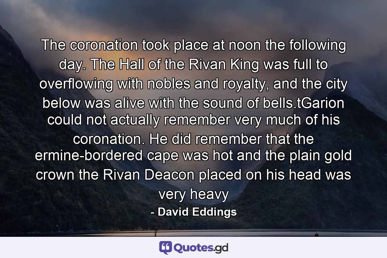 The coronation took place at noon the following day. The Hall of the Rivan King was full to overflowing with nobles and royalty, and the city below was alive with the sound of bells.tGarion could not actually remember very much of his coronation. He did remember that the ermine-bordered cape was hot and the plain gold crown the Rivan Deacon placed on his head was very heavy - Quote by David Eddings