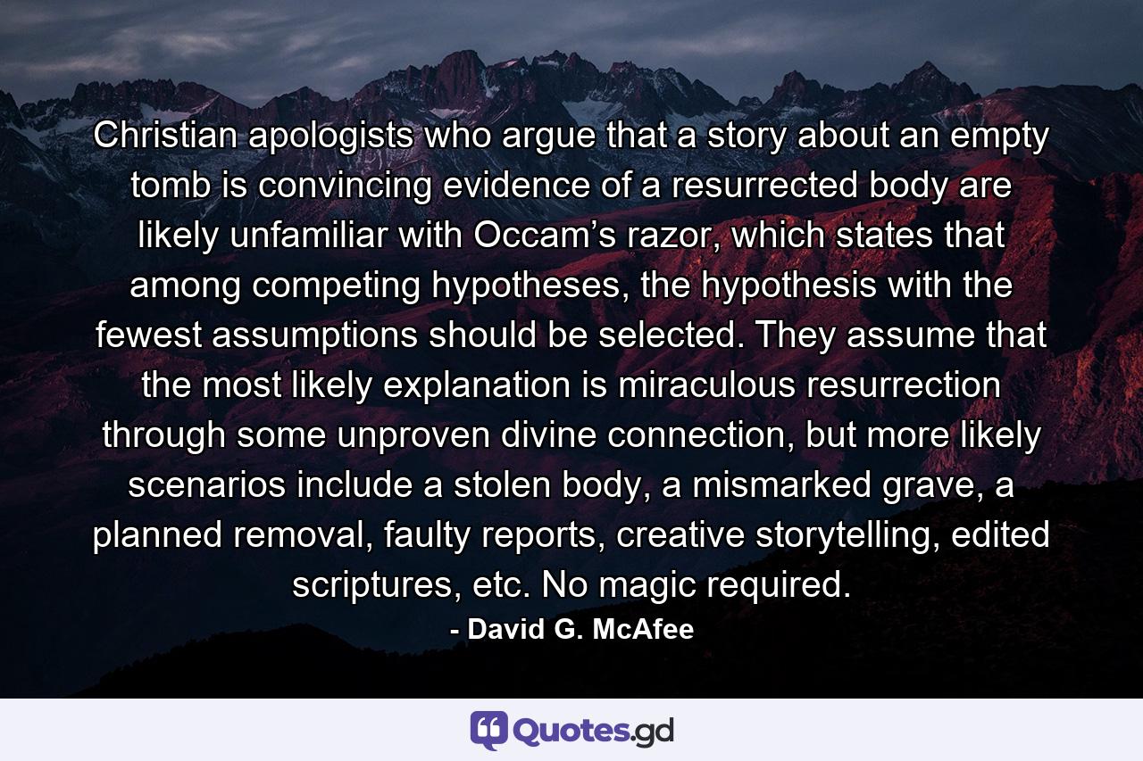 Christian apologists who argue that a story about an empty tomb is convincing evidence of a resurrected body are likely unfamiliar with Occam’s razor, which states that among competing hypotheses, the hypothesis with the fewest assumptions should be selected. They assume that the most likely explanation is miraculous resurrection through some unproven divine connection, but more likely scenarios include a stolen body, a mismarked grave, a planned removal, faulty reports, creative storytelling, edited scriptures, etc. No magic required. - Quote by David G. McAfee