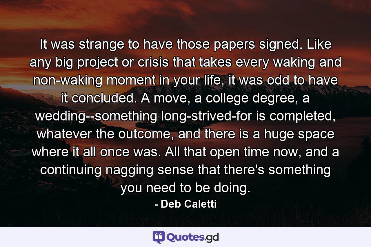 It was strange to have those papers signed. Like any big project or crisis that takes every waking and non-waking moment in your life, it was odd to have it concluded. A move, a college degree, a wedding--something long-strived-for is completed, whatever the outcome, and there is a huge space where it all once was. All that open time now, and a continuing nagging sense that there's something you need to be doing. - Quote by Deb Caletti