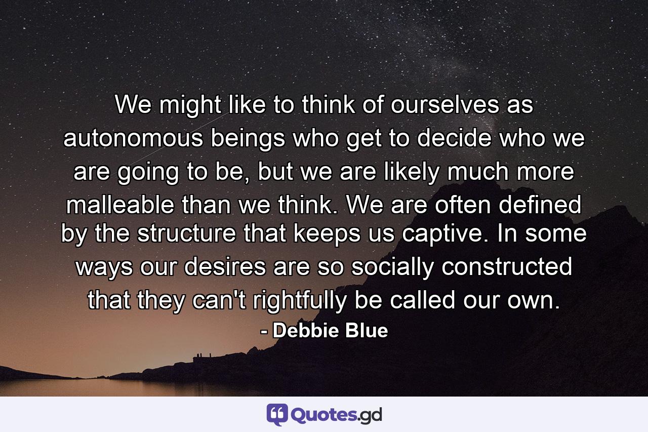 We might like to think of ourselves as autonomous beings who get to decide who we are going to be, but we are likely much more malleable than we think. We are often defined by the structure that keeps us captive. In some ways our desires are so socially constructed that they can't rightfully be called our own. - Quote by Debbie Blue
