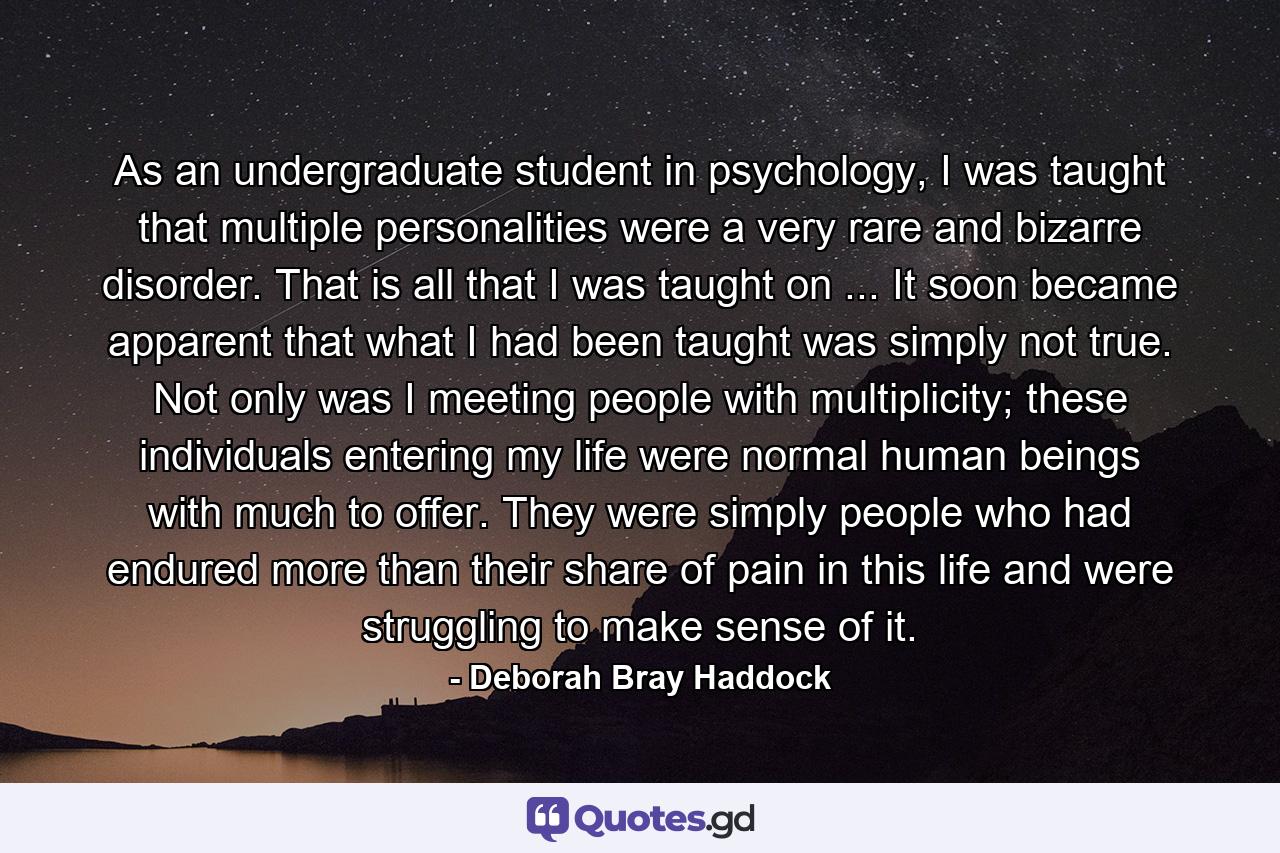 As an undergraduate student in psychology, I was taught that multiple personalities were a very rare and bizarre disorder. That is all that I was taught on ... It soon became apparent that what I had been taught was simply not true. Not only was I meeting people with multiplicity; these individuals entering my life were normal human beings with much to offer. They were simply people who had endured more than their share of pain in this life and were struggling to make sense of it. - Quote by Deborah Bray Haddock