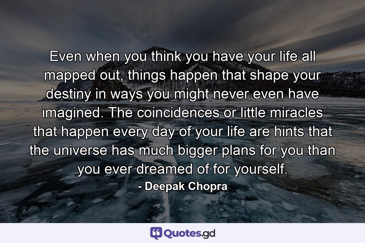 Even when you think you have your life all mapped out, things happen that shape your destiny in ways you might never even have imagined. The coincidences or little miracles that happen every day of your life are hints that the universe has much bigger plans for you than you ever dreamed of for yourself. - Quote by Deepak Chopra