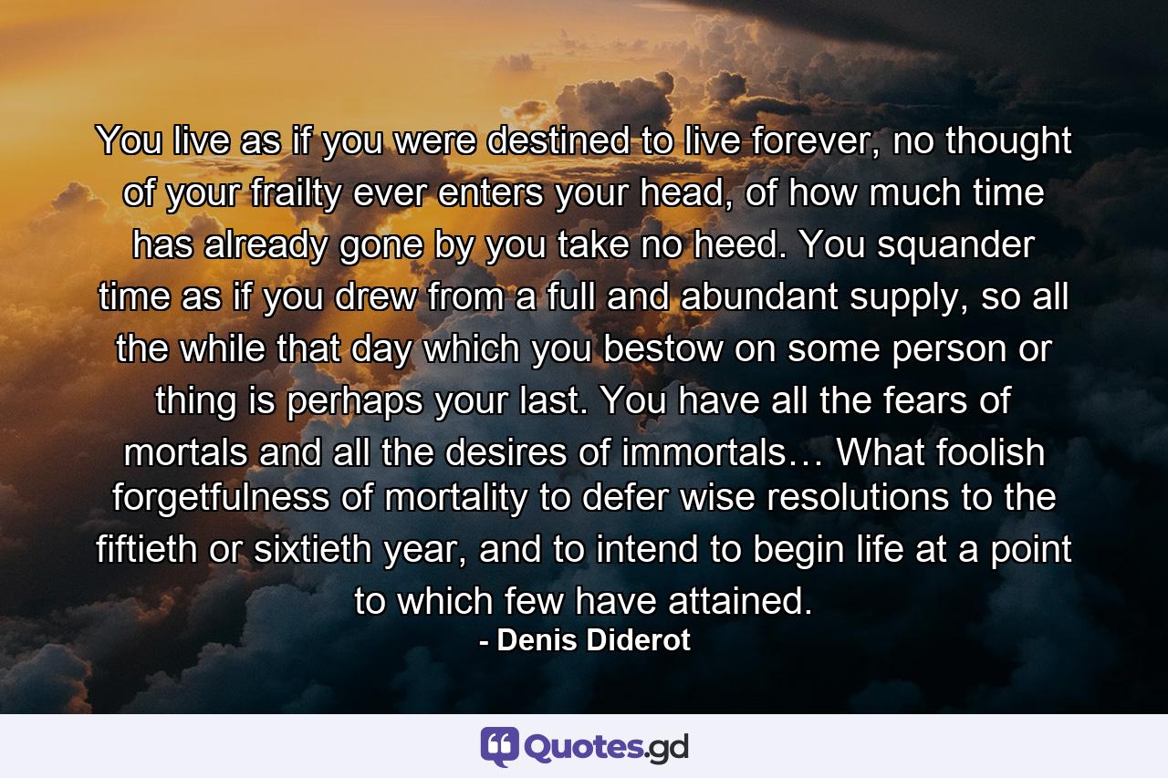 You live as if you were destined to live forever, no thought of your frailty ever enters your head, of how much time has already gone by you take no heed. You squander time as if you drew from a full and abundant supply, so all the while that day which you bestow on some person or thing is perhaps your last. You have all the fears of mortals and all the desires of immortals… What foolish forgetfulness of mortality to defer wise resolutions to the fiftieth or sixtieth year, and to intend to begin life at a point to which few have attained. - Quote by Denis Diderot