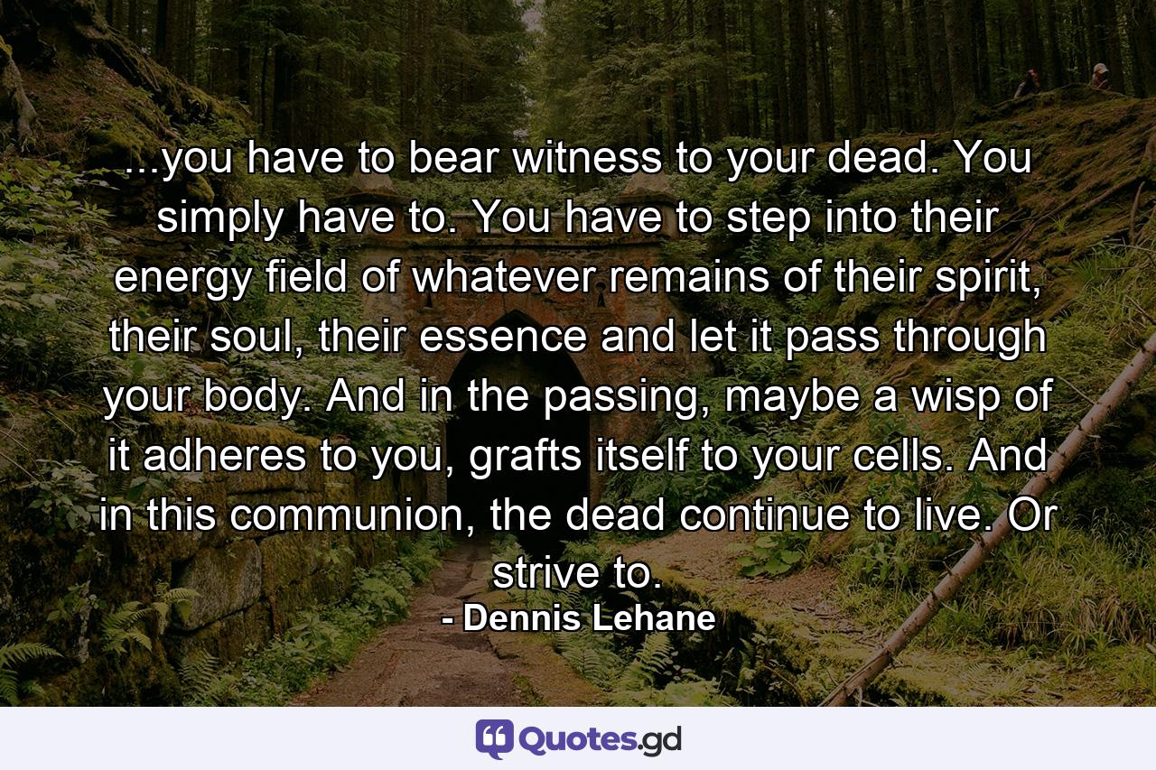 ...you have to bear witness to your dead. You simply have to. You have to step into their energy field of whatever remains of their spirit, their soul, their essence and let it pass through your body. And in the passing, maybe a wisp of it adheres to you, grafts itself to your cells. And in this communion, the dead continue to live. Or strive to. - Quote by Dennis Lehane