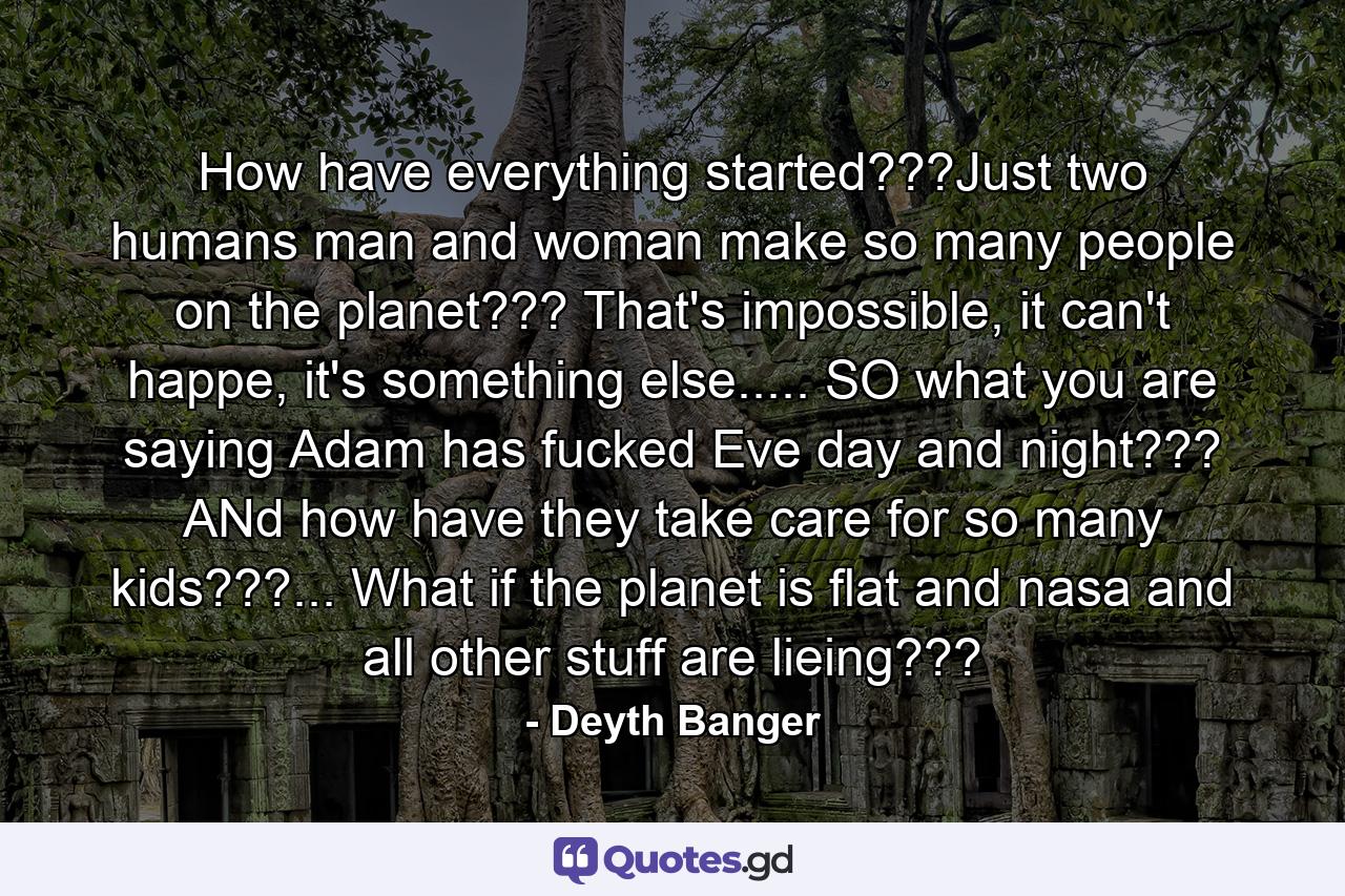 How have everything started???Just two humans man and woman make so many people on the planet??? That's impossible, it can't happe, it's something else..... SO what you are saying Adam has fucked Eve day and night??? ANd how have they take care for so many kids???... What if the planet is flat and nasa and all other stuff are lieing??? - Quote by Deyth Banger