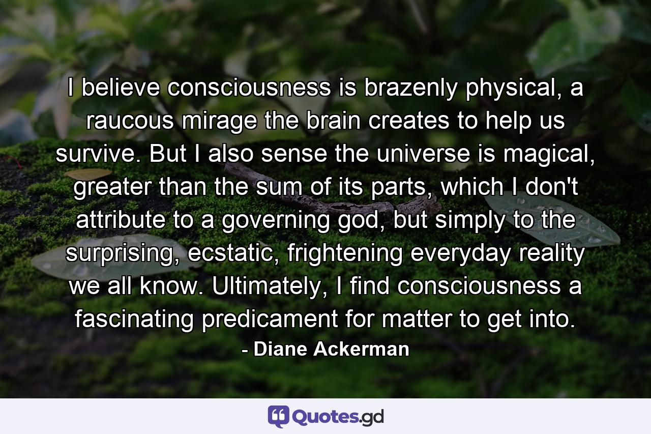 I believe consciousness is brazenly physical, a raucous mirage the brain creates to help us survive. But I also sense the universe is magical, greater than the sum of its parts, which I don't attribute to a governing god, but simply to the surprising, ecstatic, frightening everyday reality we all know. Ultimately, I find consciousness a fascinating predicament for matter to get into. - Quote by Diane Ackerman