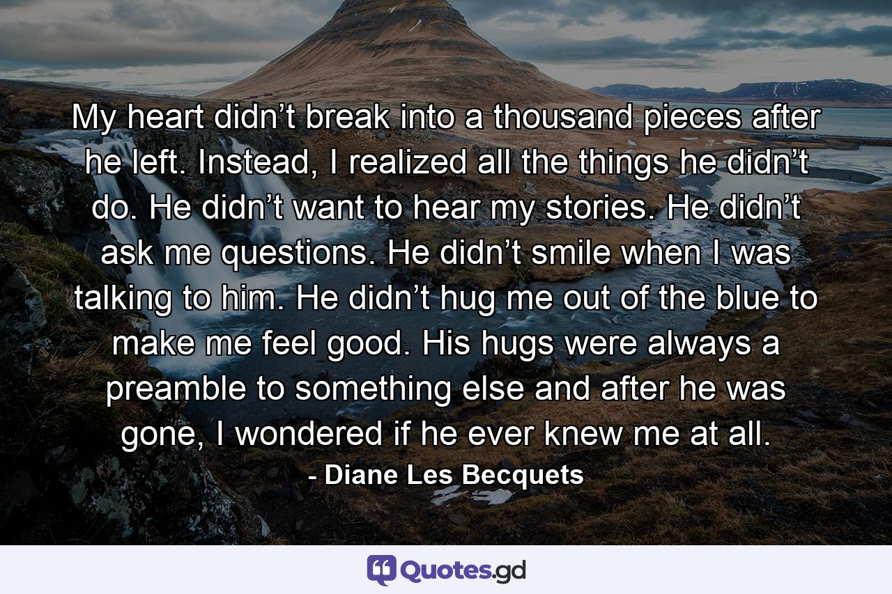 My heart didn’t break into a thousand pieces after he left. Instead, I realized all the things he didn’t do. He didn’t want to hear my stories. He didn’t ask me questions. He didn’t smile when I was talking to him. He didn’t hug me out of the blue to make me feel good. His hugs were always a preamble to something else and after he was gone, I wondered if he ever knew me at all. - Quote by Diane Les Becquets