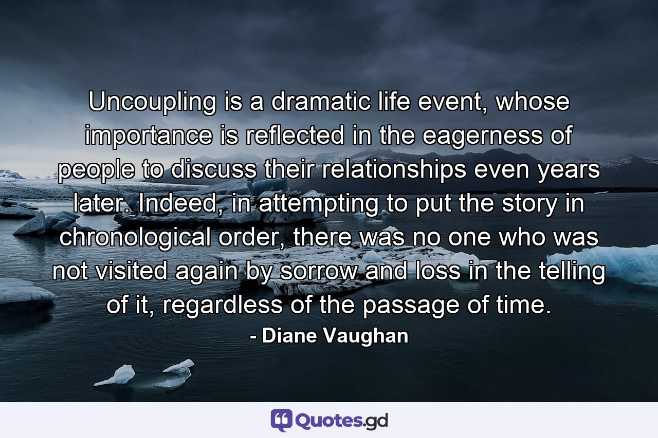 Uncoupling is a dramatic life event, whose importance is reflected in the eagerness of people to discuss their relationships even years later. Indeed, in attempting to put the story in chronological order, there was no one who was not visited again by sorrow and loss in the telling of it, regardless of the passage of time. - Quote by Diane Vaughan