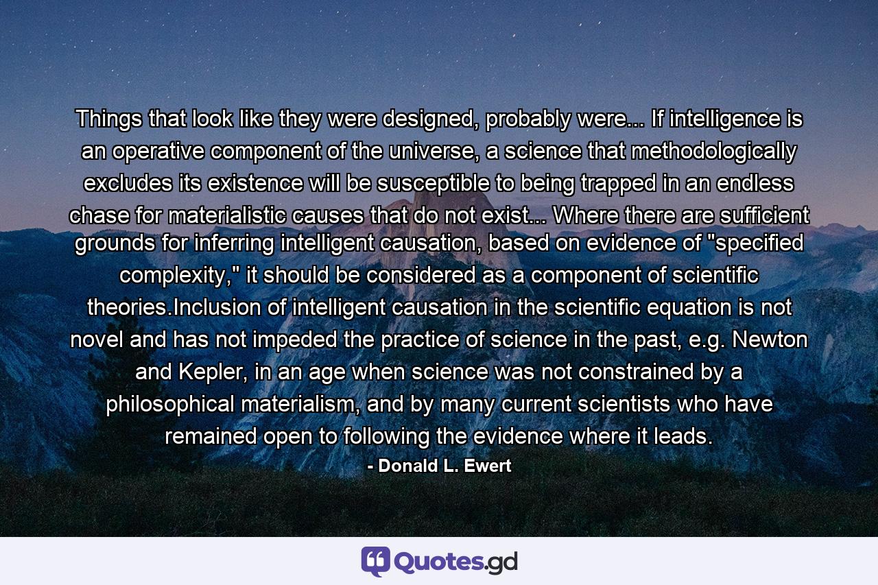 Things that look like they were designed, probably were... If intelligence is an operative component of the universe, a science that methodologically excludes its existence will be susceptible to being trapped in an endless chase for materialistic causes that do not exist... Where there are sufficient grounds for inferring intelligent causation, based on evidence of 
