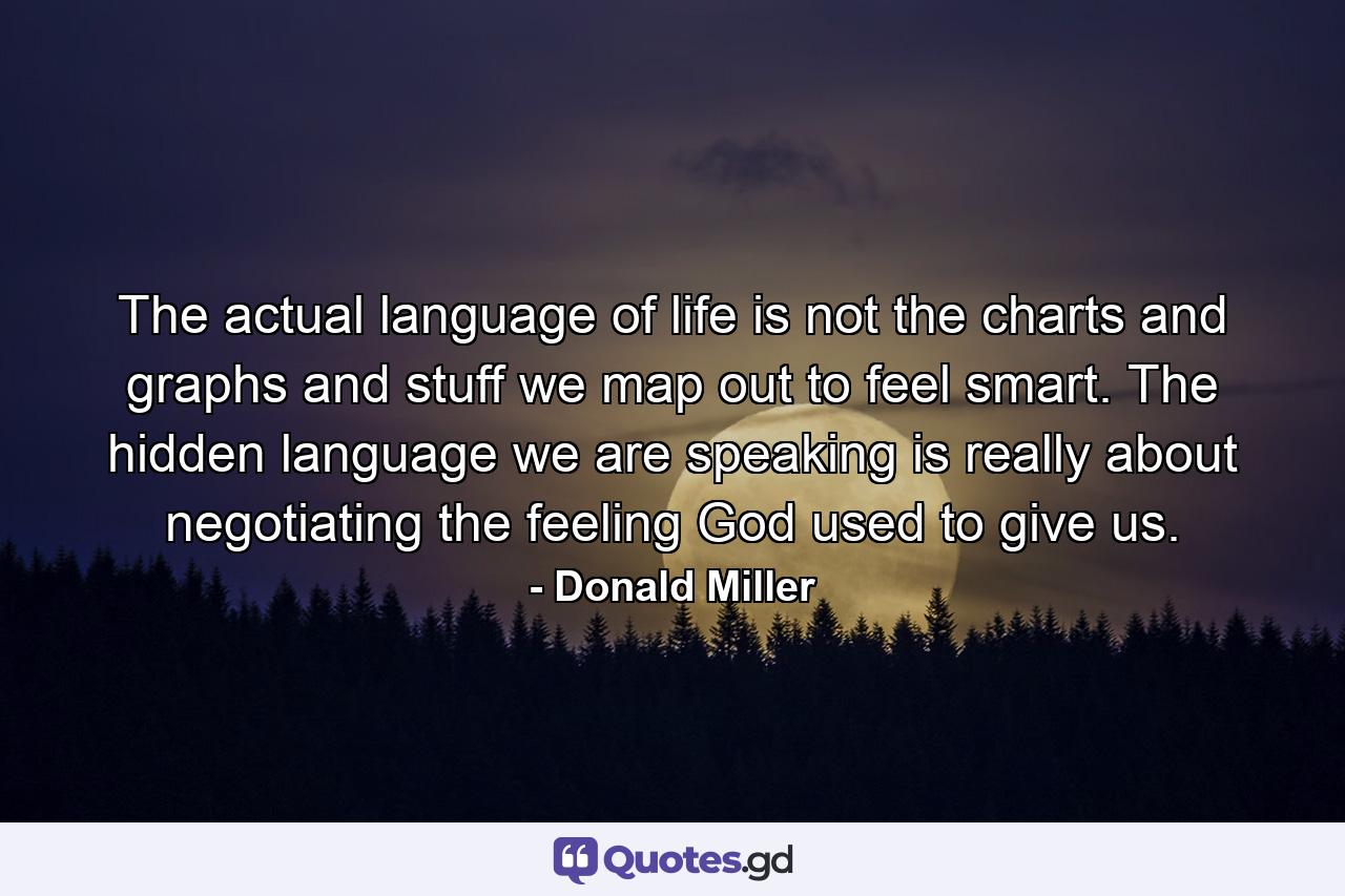 The actual language of life is not the charts and graphs and stuff we map out to feel smart. The hidden language we are speaking is really about negotiating the feeling God used to give us. - Quote by Donald Miller