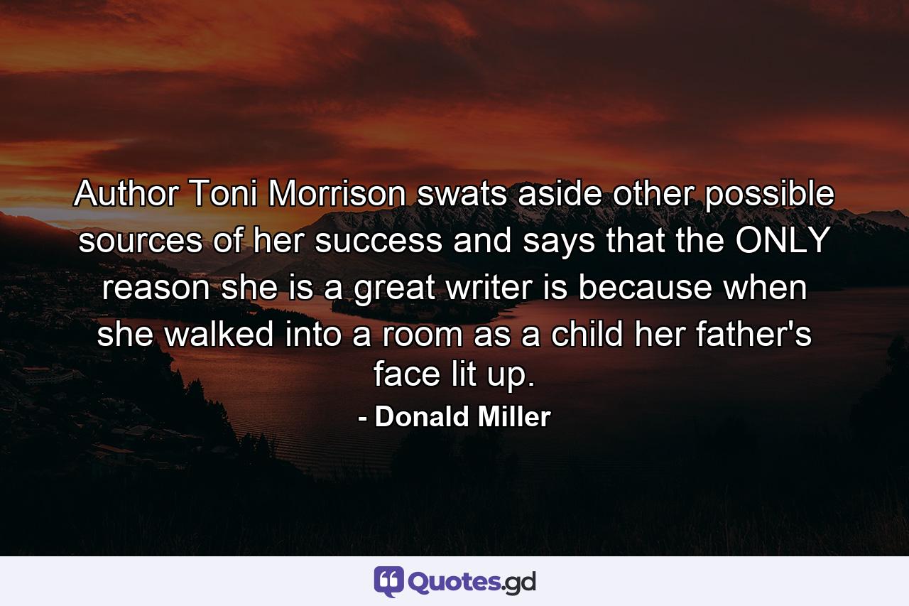 Author Toni Morrison swats aside other possible sources of her success and says that the ONLY reason she is a great writer is because when she walked into a room as a child her father's face lit up. - Quote by Donald Miller