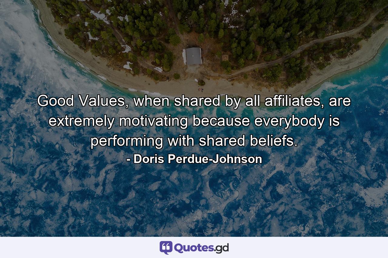 Good Values, when shared by all affiliates, are extremely motivating because everybody is performing with shared beliefs. - Quote by Doris Perdue-Johnson