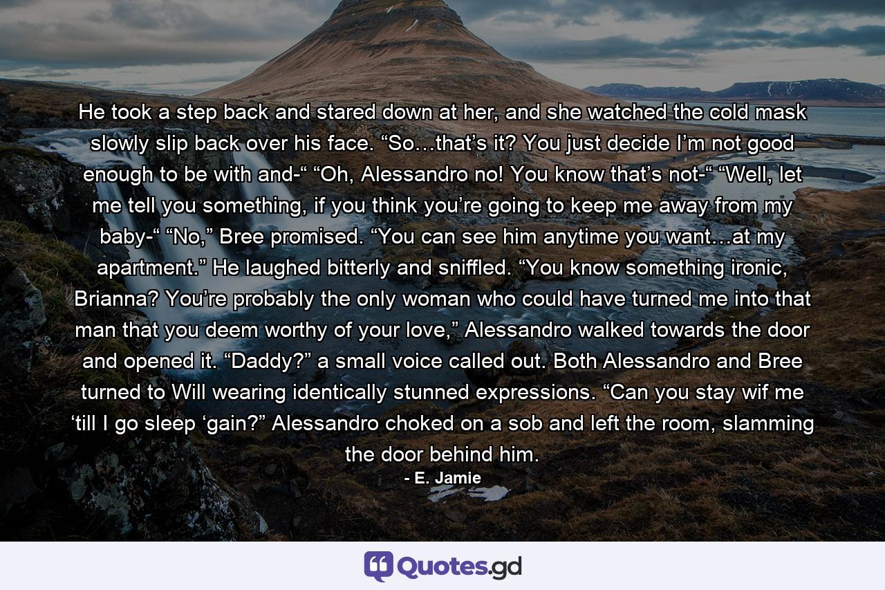 He took a step back and stared down at her, and she watched the cold mask slowly slip back over his face. “So…that’s it? You just decide I’m not good enough to be with and-“ “Oh, Alessandro no! You know that’s not-“ “Well, let me tell you something, if you think you’re going to keep me away from my baby-“ “No,” Bree promised. “You can see him anytime you want…at my apartment.” He laughed bitterly and sniffled. “You know something ironic, Brianna? You’re probably the only woman who could have turned me into that man that you deem worthy of your love,” Alessandro walked towards the door and opened it. “Daddy?” a small voice called out. Both Alessandro and Bree turned to Will wearing identically stunned expressions. “Can you stay wif me ‘till I go sleep ‘gain?” Alessandro choked on a sob and left the room, slamming the door behind him. - Quote by E. Jamie