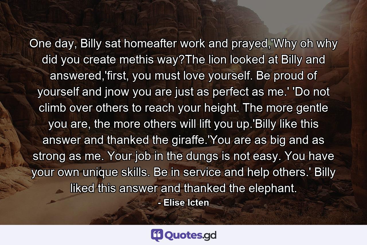 One day, Billy sat homeafter work and prayed,'Why oh why did you create methis way?The lion looked at Billy and answered,'first, you must love yourself. Be proud of yourself and jnow you are just as perfect as me.' 'Do not climb over others to reach your height. The more gentle you are, the more others will lift you up.'Billy like this answer and thanked the giraffe.'You are as big and as strong as me. Your job in the dungs is not easy. You have your own unique skills. Be in service and help others.' Billy liked this answer and thanked the elephant. - Quote by Elise Icten