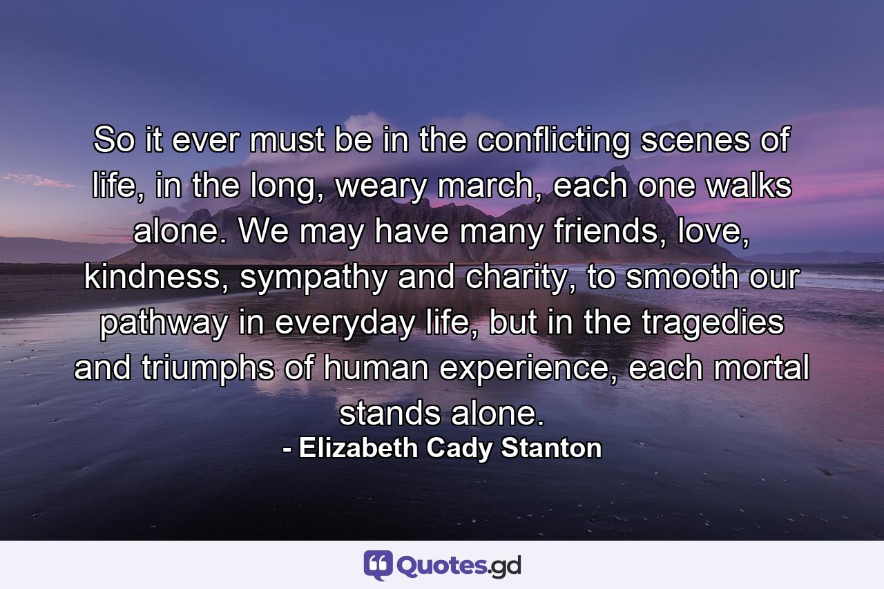 So it ever must be in the conflicting scenes of life, in the long, weary march, each one walks alone. We may have many friends, love, kindness, sympathy and charity, to smooth our pathway in everyday life, but in the tragedies and triumphs of human experience, each mortal stands alone. - Quote by Elizabeth Cady Stanton