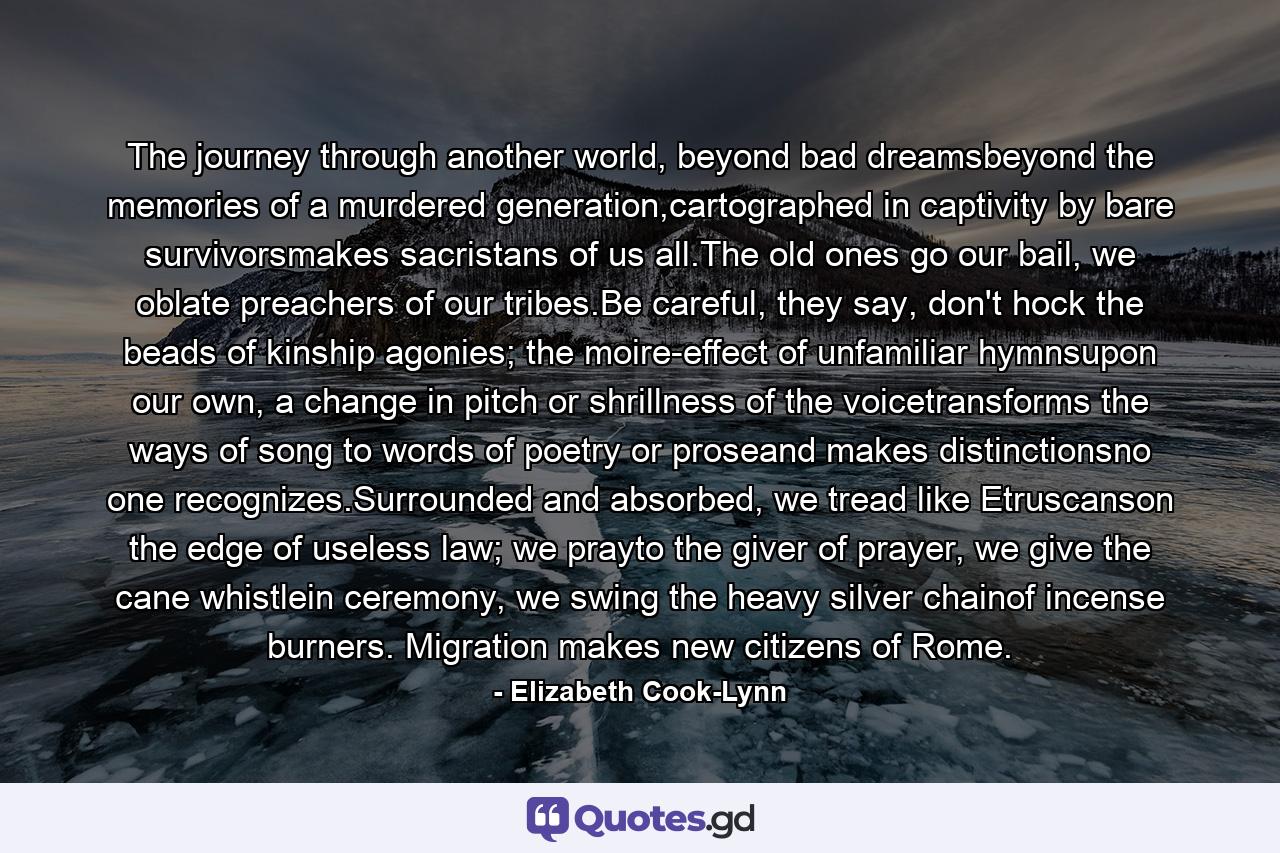 The journey through another world, beyond bad dreamsbeyond the memories of a murdered generation,cartographed in captivity by bare survivorsmakes sacristans of us all.The old ones go our bail, we oblate preachers of our tribes.Be careful, they say, don't hock the beads of kinship agonies; the moire-effect of unfamiliar hymnsupon our own, a change in pitch or shrillness of the voicetransforms the ways of song to words of poetry or proseand makes distinctionsno one recognizes.Surrounded and absorbed, we tread like Etruscanson the edge of useless law; we prayto the giver of prayer, we give the cane whistlein ceremony, we swing the heavy silver chainof incense burners. Migration makes new citizens of Rome. - Quote by Elizabeth Cook-Lynn