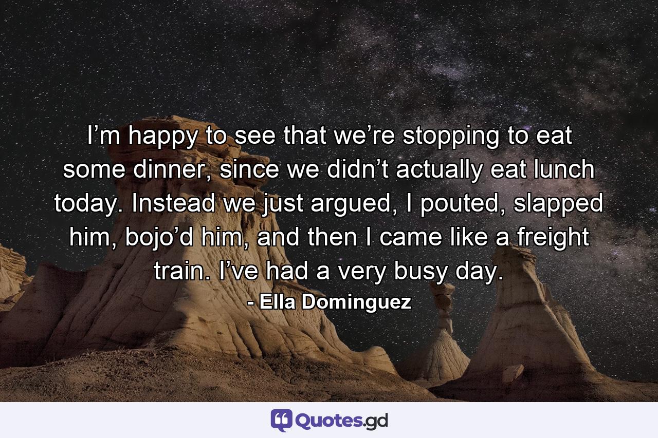 I’m happy to see that we’re stopping to eat some dinner, since we didn’t actually eat lunch today. Instead we just argued, I pouted, slapped him, bojo’d him, and then I came like a freight train. I’ve had a very busy day. - Quote by Ella Dominguez