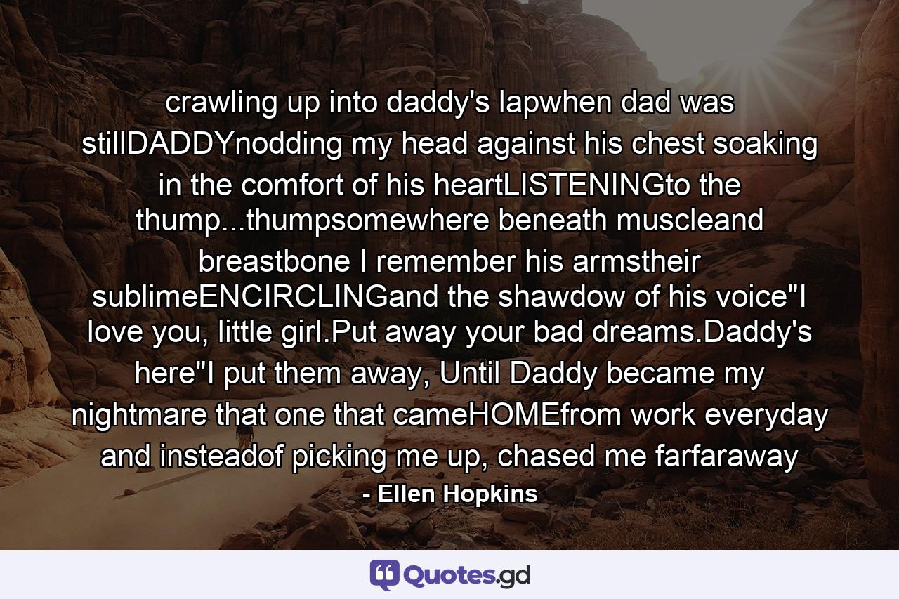 crawling up into daddy's lapwhen dad was stillDADDYnodding my head against his chest soaking in the comfort of his heartLISTENINGto the thump...thumpsomewhere beneath muscleand breastbone I remember his armstheir sublimeENCIRCLINGand the shawdow of his voice