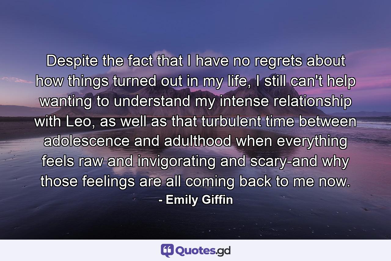 Despite the fact that I have no regrets about how things turned out in my life, I still can't help wanting to understand my intense relationship with Leo, as well as that turbulent time between adolescence and adulthood when everything feels raw and invigorating and scary-and why those feelings are all coming back to me now. - Quote by Emily Giffin