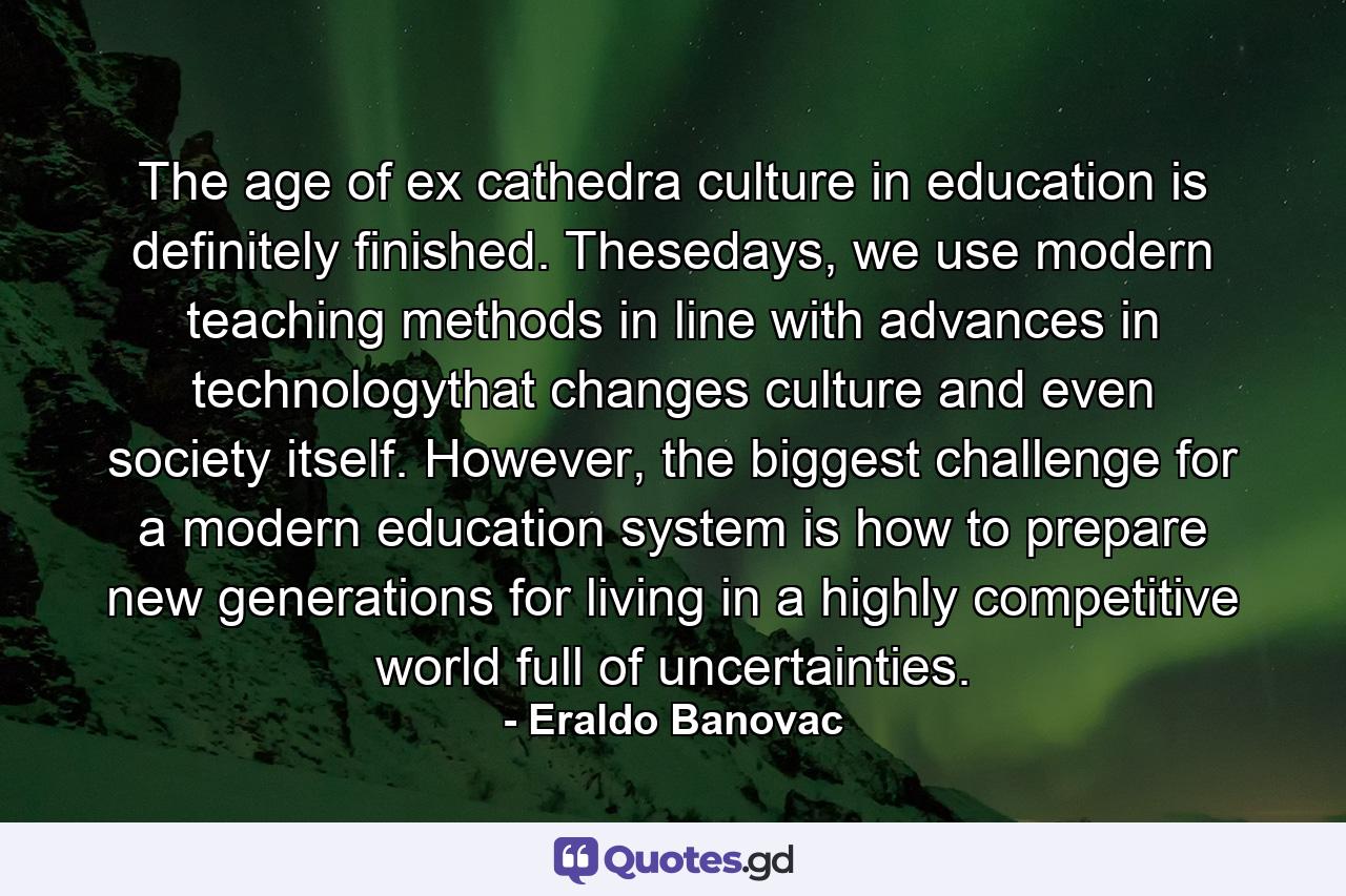 The age of ex cathedra culture in education is definitely finished. Thesedays, we use modern teaching methods in line with advances in technologythat changes culture and even society itself. However, the biggest challenge for a modern education system is how to prepare new generations for living in a highly competitive world full of uncertainties. - Quote by Eraldo Banovac