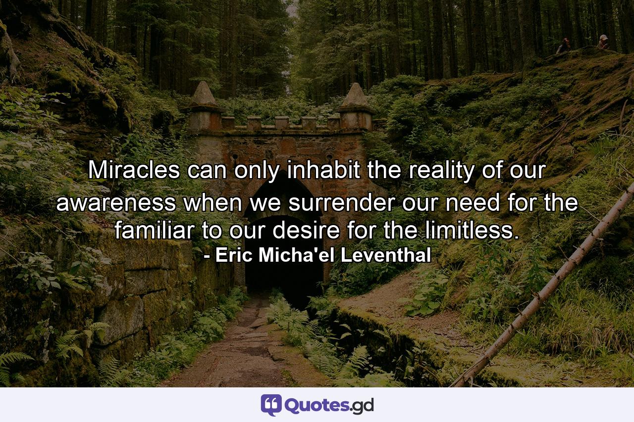 Miracles can only inhabit the reality of our awareness when we surrender our need for the familiar to our desire for the limitless. - Quote by Eric Micha'el Leventhal