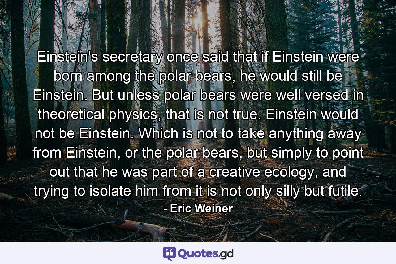 Einstein's secretary once said that if Einstein were born among the polar bears, he would still be Einstein. But unless polar bears were well versed in theoretical physics, that is not true. Einstein would not be Einstein. Which is not to take anything away from Einstein, or the polar bears, but simply to point out that he was part of a creative ecology, and trying to isolate him from it is not only silly but futile. - Quote by Eric Weiner