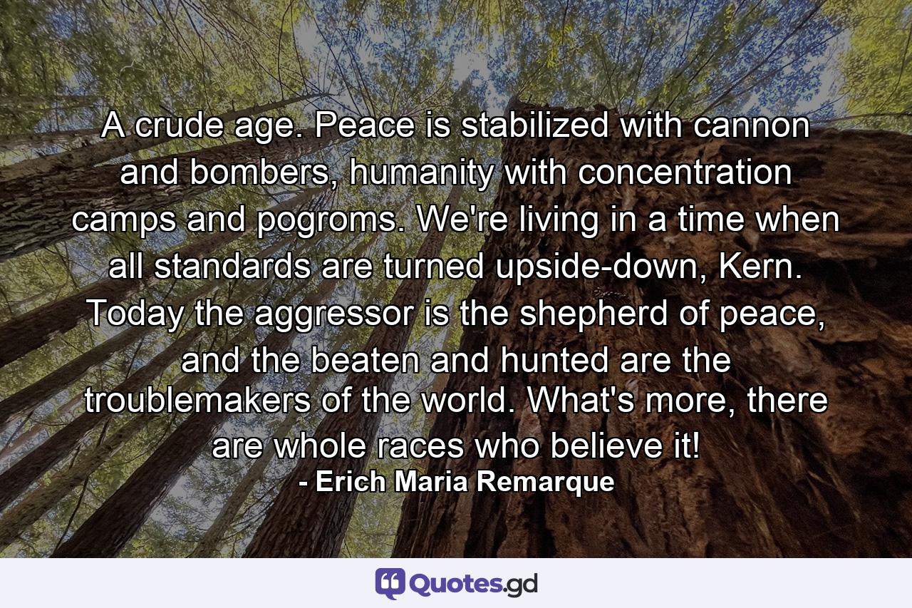 A crude age. Peace is stabilized with cannon and bombers, humanity with concentration camps and pogroms. We're living in a time when all standards are turned upside-down, Kern. Today the aggressor is the shepherd of peace, and the beaten and hunted are the troublemakers of the world. What's more, there are whole races who believe it! - Quote by Erich Maria Remarque