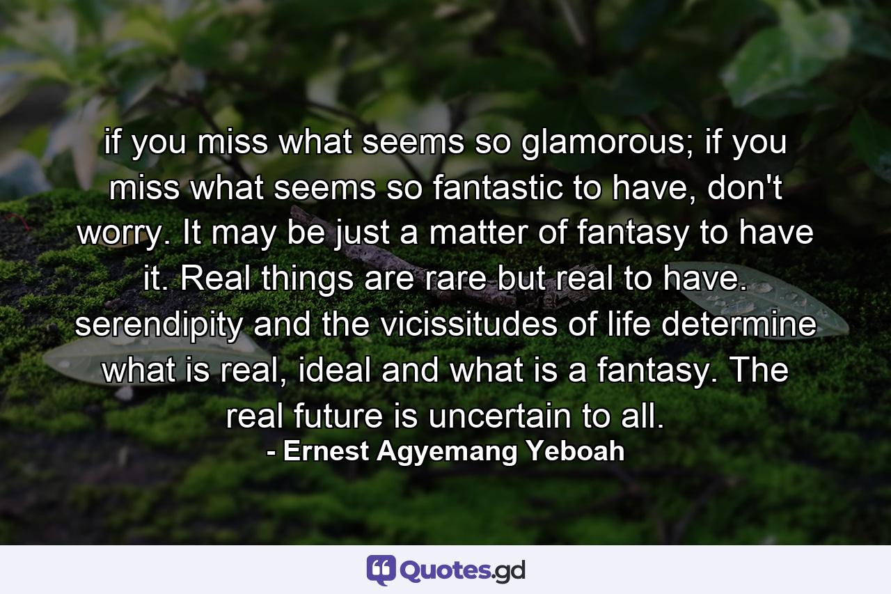 if you miss what seems so glamorous; if you miss what seems so fantastic to have, don't worry. It may be just a matter of fantasy to have it. Real things are rare but real to have. serendipity and the vicissitudes of life determine what is real, ideal and what is a fantasy. The real future is uncertain to all. - Quote by Ernest Agyemang Yeboah