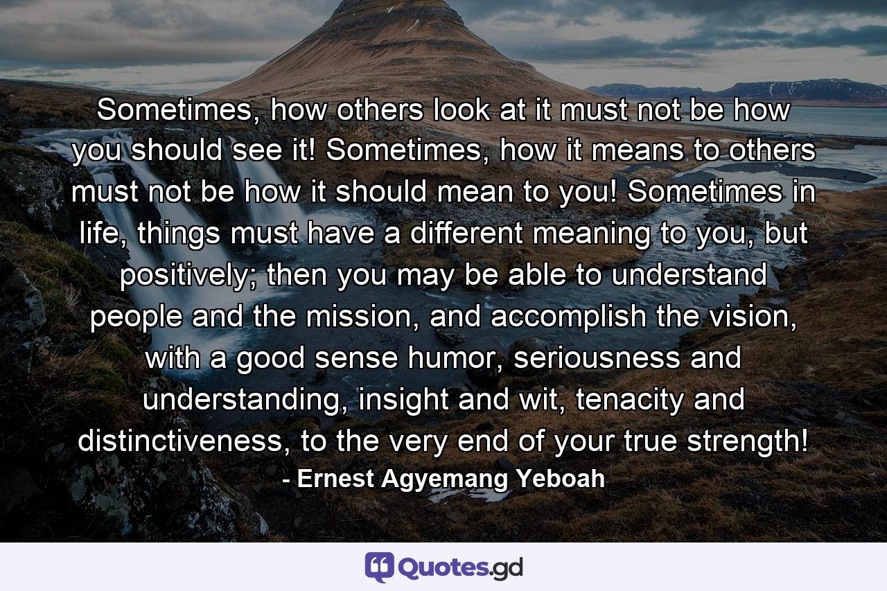 Sometimes, how others look at it must not be how you should see it! Sometimes, how it means to others must not be how it should mean to you! Sometimes in life, things must have a different meaning to you, but positively; then you may be able to understand people and the mission, and accomplish the vision, with a good sense humor, seriousness and understanding, insight and wit, tenacity and distinctiveness, to the very end of your true strength! - Quote by Ernest Agyemang Yeboah