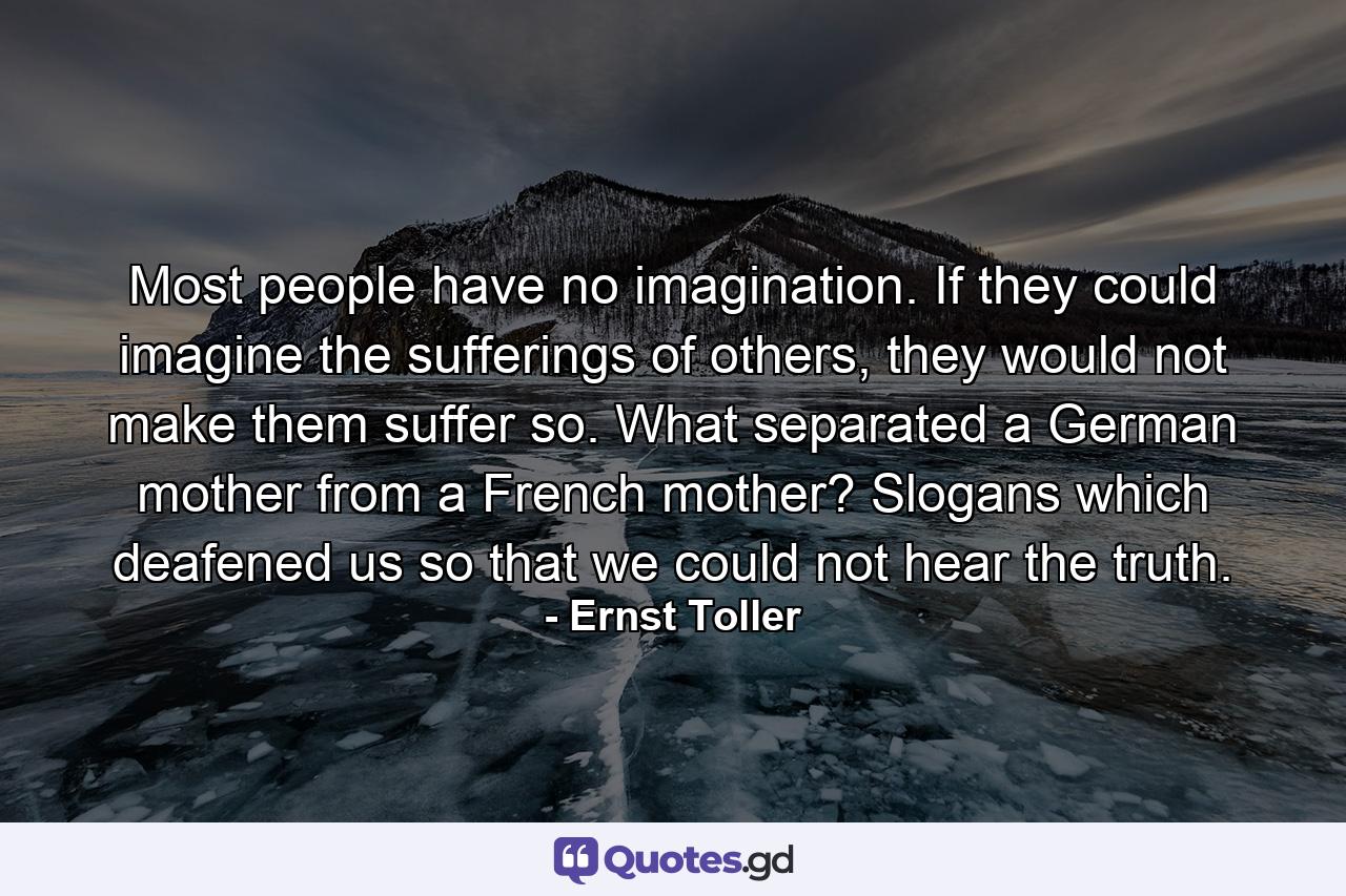 Most people have no imagination. If they could imagine the sufferings of others, they would not make them suffer so. What separated a German mother from a French mother? Slogans which deafened us so that we could not hear the truth. - Quote by Ernst Toller