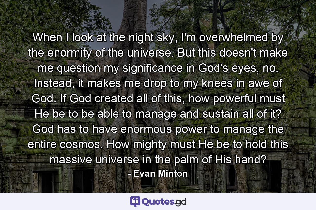 When I look at the night sky, I'm overwhelmed by the enormity of the universe. But this doesn't make me question my significance in God's eyes, no. Instead, it makes me drop to my knees in awe of God. If God created all of this, how powerful must He be to be able to manage and sustain all of it? God has to have enormous power to manage the entire cosmos. How mighty must He be to hold this massive universe in the palm of His hand? - Quote by Evan Minton