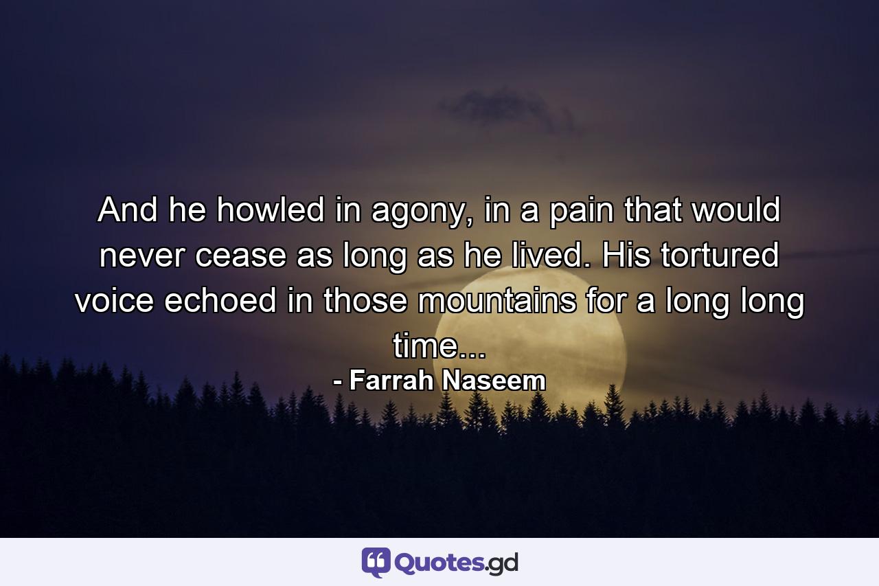 And he howled in agony, in a pain that would never cease as long as he lived. His tortured voice echoed in those mountains for a long long time... - Quote by Farrah Naseem